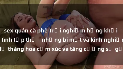sex quán cà phê Trải nghiệm hứng khởi cùng với việc làm tình tập thể - những bí mật và kinh nghiệm để thăng hoa cảm xúc và tăng cường sự gắn kết trong mối quan hệ