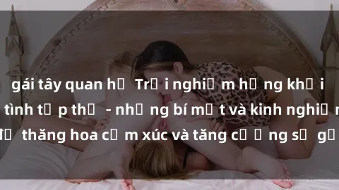 gái tây quan hệ Trải nghiệm hứng khởi cùng với việc làm tình tập thể - những bí mật và kinh nghiệm để thăng hoa cảm xúc và tăng cường sự gắn kết trong mối quan hệ