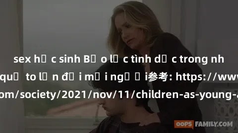 sex học sinh Bạo lực tình dục trong nhóm: nguy cơ và hậu quả to lớn đối mọi người参考: https://www.theguardian.com/society/2021/nov/11/children-as-young-as-four-are-being-sexually-abused-by-groups-in-uk