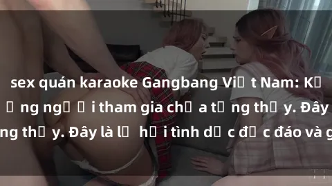 sex quán karaoke Gangbang Việt Nam: Kỷ lục mới với số lượng người tham gia chưa từng thấy. Đây là lễ hội tình dục độc đáo và gây sốc.