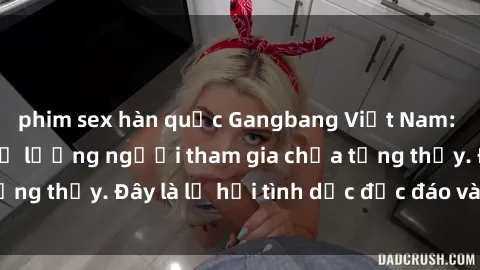 phim sex hàn quốc Gangbang Việt Nam: Kỷ lục mới với số lượng người tham gia chưa từng thấy. Đây là lễ hội tình dục độc đáo và gây sốc.