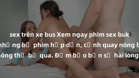 sex trên xe bus Xem ngay phim sex bukkake hàng đầu với những bộ phim hấp dẫn, cảnh quay nóng bỏng không thể bỏ qua. Đảm bảo bạn sẽ hài lòng với trải nghiệm mới lạ này!
