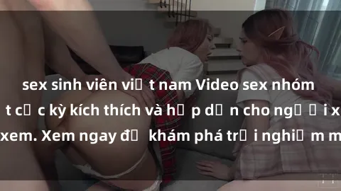 sex sinh viên việt nam Video sex nhóm không che mới nhất cực kỳ kích thích và hấp dẫn cho người xem. Xem ngay để khám phá trải nghiệm mới lạ và đầy bất ngờ!