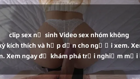 clip sex nữ sinh Video sex nhóm không che mới nhất cực kỳ kích thích và hấp dẫn cho người xem. Xem ngay để khám phá trải nghiệm mới lạ và đầy bất ngờ!