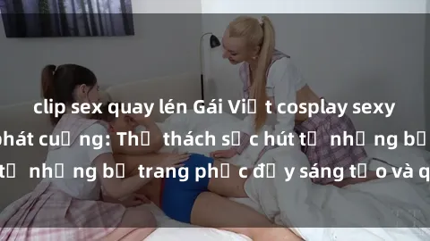 clip sex quay lén Gái Việt cosplay sexy khiến fan hâm mộ phát cuồng: Thử thách sức hút từ những bộ trang phục đầy sáng tạo và quyến rũ!