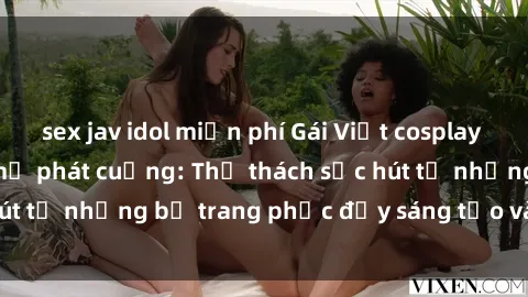 sex jav idol miễn phí Gái Việt cosplay sexy khiến fan hâm mộ phát cuồng: Thử thách sức hút từ những bộ trang phục đầy sáng tạo và quyến rũ!