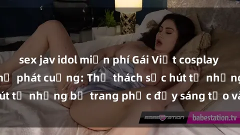 sex jav idol miễn phí Gái Việt cosplay sexy khiến fan hâm mộ phát cuồng: Thử thách sức hút từ những bộ trang phục đầy sáng tạo và quyến rũ!