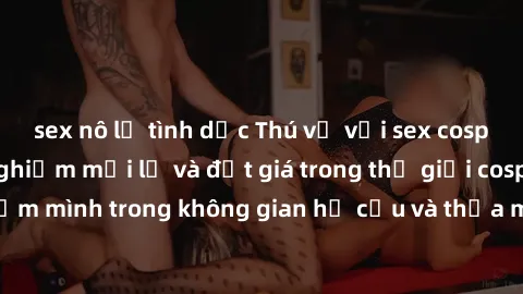 sex nô lệ tình dục Thú vị với sex cosplay anime: Trải nghiệm mới lạ và đắt giá trong thế giới cosplay! Đắm mình trong không gian hư cấu và thỏa mãn niềm đam mê của bạn!