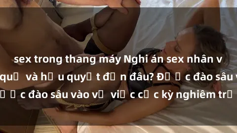 sex trong thang máy Nghi án sex nhân viên nhà hàng: Hậu quả và hậu quyết đến đâu? Được đào sâu vào vụ việc cực kỳ nghiêm trọng này.