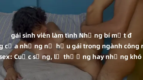 gái sinh viên làm tình Những bí mật đằng sau cuộc sống của những nữ hầu gái trong ngành công nghiệp sex: Cuộc sống, lẽ thường hay những khó khăn mà họ phải đối mặt.