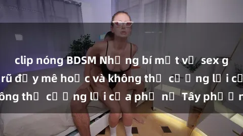 clip nóng BDSM Những bí mật về sex gái Tây: Sự quyến rũ đầy mê hoặc và không thể cưỡng lại của phụ nữ Tây phương