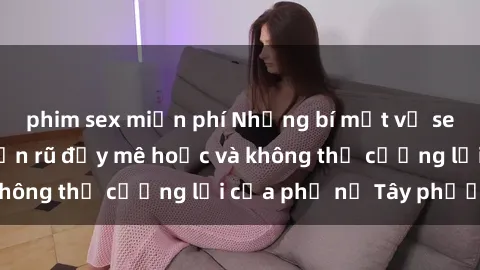 phim sex miễn phí Những bí mật về sex gái Tây: Sự quyến rũ đầy mê hoặc và không thể cưỡng lại của phụ nữ Tây phương