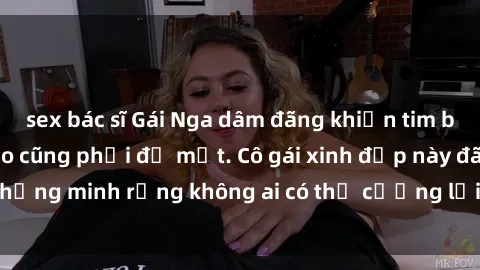 sex bác sĩ Gái Nga dâm đãng khiến tim bất cứ chàng trai nào cũng phải đỏ mặt. Cô gái xinh đẹp này đã chứng minh rằng không ai có thể cưỡng lại khi cô làm tình đắm say.