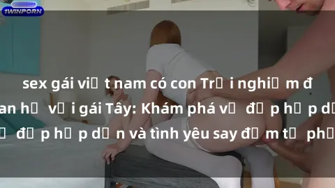 sex gái việt nam có con Trải nghiệm đầy mới lạ khi quan hệ với gái Tây: Khám phá vẻ đẹp hấp dẫn và tình yêu say đắm từ phương Tây