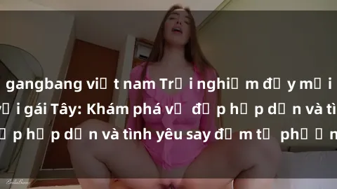 gangbang việt nam Trải nghiệm đầy mới lạ khi quan hệ với gái Tây: Khám phá vẻ đẹp hấp dẫn và tình yêu say đắm từ phương Tây