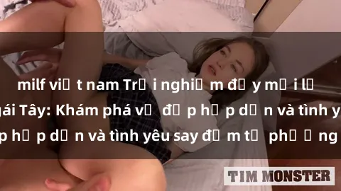 milf việt nam Trải nghiệm đầy mới lạ khi quan hệ với gái Tây: Khám phá vẻ đẹp hấp dẫn và tình yêu say đắm từ phương Tây