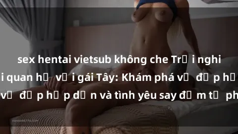 sex hentai vietsub không che Trải nghiệm đầy mới lạ khi quan hệ với gái Tây: Khám phá vẻ đẹp hấp dẫn và tình yêu say đắm từ phương Tây