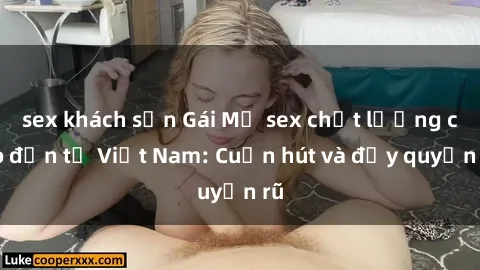 sex khách sạn Gái Mỹ sex chất lượng cao đến từ Việt Nam: Cuốn hút và đầy quyến rũ