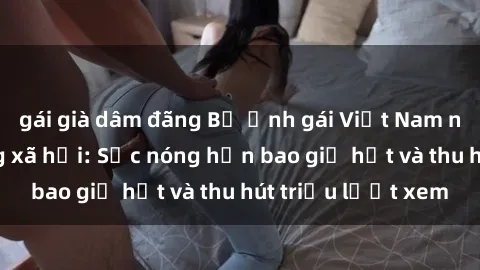 gái già dâm đãng Bộ ảnh gái Việt Nam nude gây sốt mạng xã hội: Sắc nóng hơn bao giờ hết và thu hút triệu lượt xem