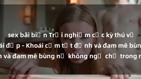 sex bãi biển Trải nghiệm cực kỳ thú vị khi làm tình với gái đẹp - Khoái cảm tột đỉnh và đam mê bùng nổ không ngờ chỉ trong một đêm!