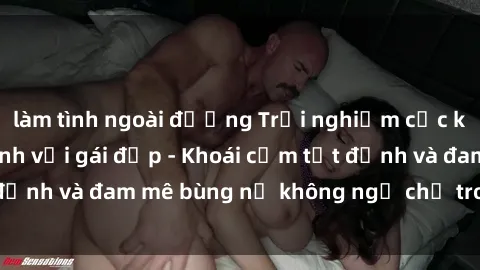 làm tình ngoài đường Trải nghiệm cực kỳ thú vị khi làm tình với gái đẹp - Khoái cảm tột đỉnh và đam mê bùng nổ không ngờ chỉ trong một đêm!