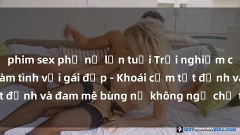 phim sex phụ nữ lớn tuổi Trải nghiệm cực kỳ thú vị khi làm tình với gái đẹp - Khoái cảm tột đỉnh và đam mê bùng nổ không ngờ chỉ trong một đêm!