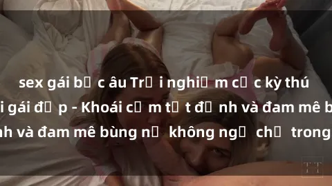 sex gái bắc âu Trải nghiệm cực kỳ thú vị khi làm tình với gái đẹp - Khoái cảm tột đỉnh và đam mê bùng nổ không ngờ chỉ trong một đêm!