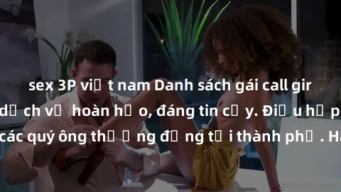 sex 3P việt nam Danh sách gái call girl vip chất lượng, dịch vụ hoàn hảo, đáng tin cậy. Điều hấp dẫn cho các quý ông thượng đẳng tại thành phố. Hãy nhấc máy và đặt lịch ngay!