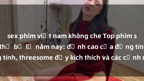 sex phim việt nam không che Top phim sex hot nhất không thể bỏ lỡ năm nay: đỉnh cao của đồng tính, threesome đầy kích thích và các cảnh nóng đang gây sốt!