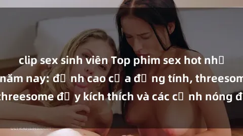 clip sex sinh viên Top phim sex hot nhất không thể bỏ lỡ năm nay: đỉnh cao của đồng tính, threesome đầy kích thích và các cảnh nóng đang gây sốt!