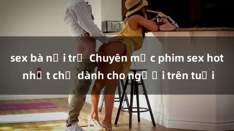 sex bà nội trợ Chuyên mục phim sex hot nhất chỉ dành cho người trên tuổi