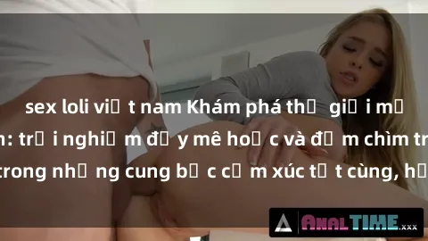 sex loli việt nam Khám phá thế giới mới với sex người lớn: trải nghiệm đầy mê hoặc và đắm chìm trong những cung bậc cảm xúc tột cùng, hứng khởi và cuốn hút.