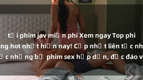 tải phim jav miễn phí Xem ngay Top phim sex mới nhất đang hot nhất hiện nay! Cập nhật liên tục những bộ phim sex hấp dẫn, độc đáo và đầy kích thích.