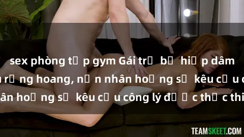 sex phòng tập gym Gái trẻ bị hiếp dâm bạo lực trong khu rừng hoang, nạn nhân hoảng sợ kêu cầu công lý được thực thi