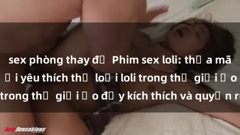 sex phòng thay đồ Phim sex loli: thỏa mãn đam mê của người yêu thích thể loại loli trong thế giới ảo đầy kích thích và quyến rũ.