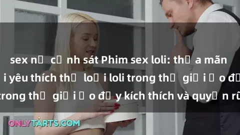 sex nữ cảnh sát Phim sex loli: thỏa mãn đam mê của người yêu thích thể loại loli trong thế giới ảo đầy kích thích và quyến rũ.
