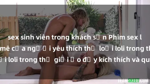 sex sinh viên trong khách sạn Phim sex loli: thỏa mãn đam mê của người yêu thích thể loại loli trong thế giới ảo đầy kích thích và quyến rũ.