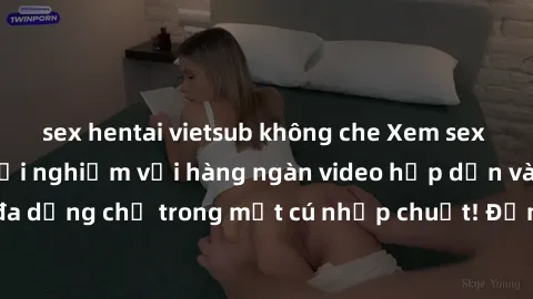 sex hentai vietsub không che Xem sex miễn phí: Cùng trải nghiệm với hàng ngàn video hấp dẫn và nhiều thể loại đa dạng chỉ trong một cú nhấp chuột! Đừng bỏ lỡ cơ hội thưởng thức tuyệt vời này ngay hôm 