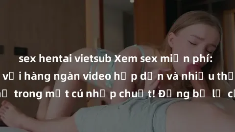 sex hentai vietsub Xem sex miễn phí: Cùng trải nghiệm với hàng ngàn video hấp dẫn và nhiều thể loại đa dạng chỉ trong một cú nhấp chuột! Đừng bỏ lỡ cơ hội thưởng thức tuyệt vời này ngay hôm nay!