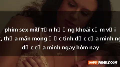 phim sex milf Tận hưởng khoái cảm với gái xinh sex, thỏa mãn mong ước tình dục của mình ngay hôm nay