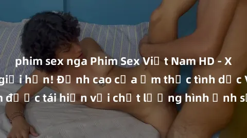 phim sex nga Phim Sex Việt Nam HD - Xem ngay và không giới hạn! Đỉnh cao của ẩm thực tình dục Việt Nam được tái hiện với chất lượng hình ảnh sắc nét. Hãy thưởng thức ngay!
