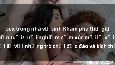 sex trong nhà vệ sinh Khám phá thế giới sex trực tuyến: Hơn tuổi? Trải nghiệm cảm xúc mới lạ với những trò chơi độc đáo và kích thích người lớn