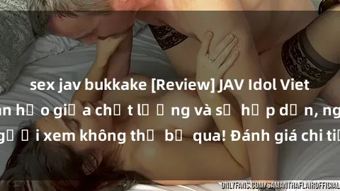 sex jav bukkake [Review] JAV Idol Vietsub: Sự kết hợp hoàn hảo giữa chất lượng và sự hấp dẫn, người xem không thể bỏ qua! Đánh giá chi tiết về ứng dụng này!