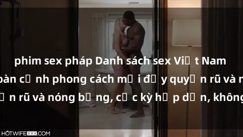 phim sex pháp Danh sách sex Việt Nam không che - Ảnh toàn cảnh phong cách mới đầy quyến rũ và nóng bỏng, cực kỳ hấp dẫn, không thể bỏ qua!