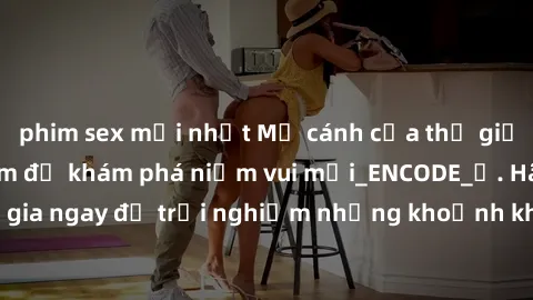 phim sex mới nhất Mở cánh cửa thế giới sex MILF Việt Nam để khám phá niềm vui mới_ENCODE_. Hãy tham gia ngay để trải nghiệm những khoảnh khắc đầy kích thích và đam mê.