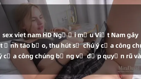 sex viet nam HD Người mẫu Việt Nam gây sốt với loạt shoot ảnh táo bạo, thu hút sự chú ý của công chúng bằng vẻ đẹp quyến rũ và gợi cảm.