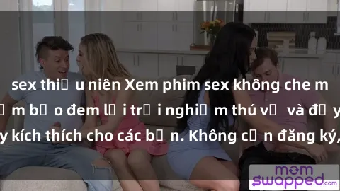 sex thiếu niên Xem phim sex không che miễn phí tại đây, đảm bảo đem lại trải nghiệm thú vị và đầy kích thích cho các bạn. Không cần đăng ký, hoàn toàn miễn phí.