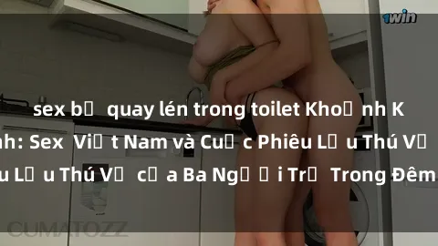 sex bị quay lén trong toilet Khoảnh Khắc Đầy Kịch Tính: Sex  Việt Nam và Cuộc Phiêu Lưu Thú Vị của Ba Người Trẻ Trong Đêm Say Đắm
