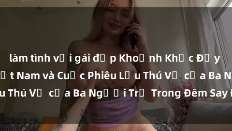 làm tình với gái đẹp Khoảnh Khắc Đầy Kịch Tính: Sex  Việt Nam và Cuộc Phiêu Lưu Thú Vị của Ba Người Trẻ Trong Đêm Say Đắm