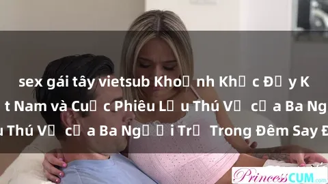 sex gái tây vietsub Khoảnh Khắc Đầy Kịch Tính: Sex  Việt Nam và Cuộc Phiêu Lưu Thú Vị của Ba Người Trẻ Trong Đêm Say Đắm
